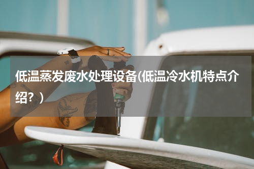 低温蒸发废水处理设备(低温冷水机特点介绍？)