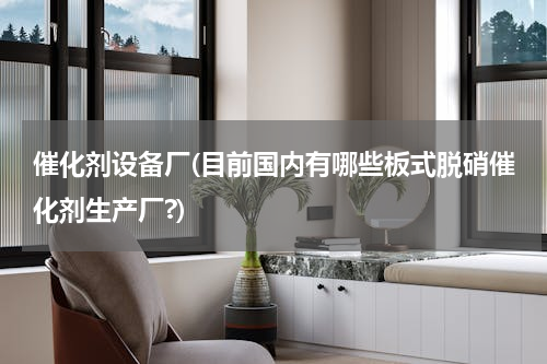 催化剂设备厂(目前国内有哪些板式脱硝催化剂生产厂?)