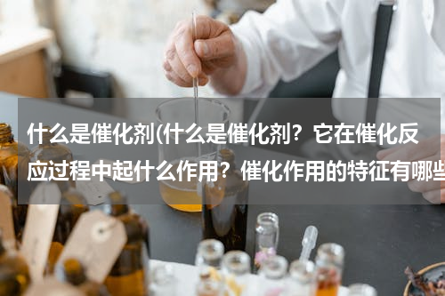 什么是催化剂(什么是催化剂？它在催化反应过程中起什么作用？催化作用的特征有哪些？)