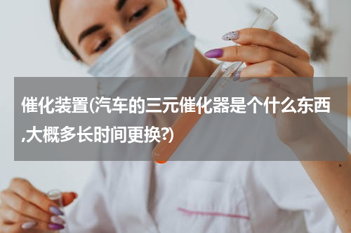 催化装置(汽车的三元催化器是个什么东西,大概多长时间更换?)