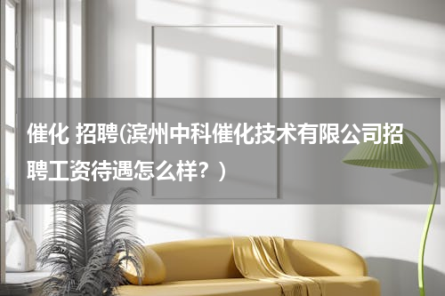 催化 招聘(滨州中科催化技术有限公司招聘工资待遇怎么样？)