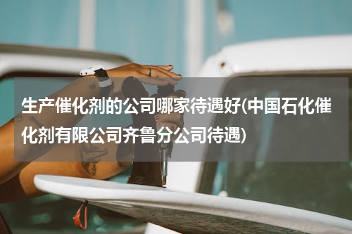 生产催化剂的公司哪家待遇好(中国石化催化剂有限公司齐鲁分公司待遇)