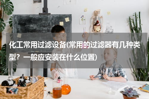 化工常用过滤设备(常用的过滤器有几种类型？一般应安装在什么位置)