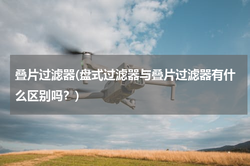 叠片过滤器(盘式过滤器与叠片过滤器有什么区别吗？)