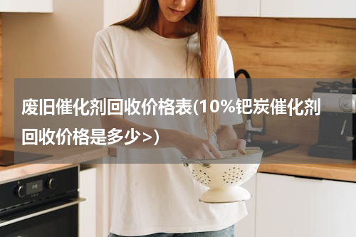 废旧催化剂回收价格表(10%钯炭催化剂回收价格是多少>)