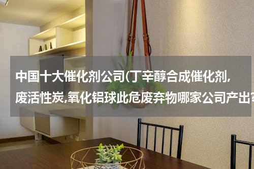 中国十大催化剂公司(丁辛醇合成催化剂,废活性炭,氧化铝球此危废弃物哪家公司产出?)