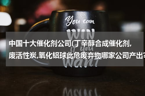 中国十大催化剂公司(丁辛醇合成催化剂,废活性炭,氧化铝球此危废弃物哪家公司产出?)