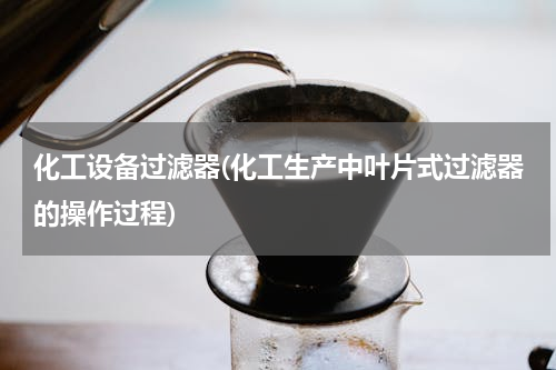 化工设备过滤器(化工生产中叶片式过滤器的操作过程)