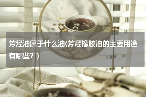芳烃油属于什么油(芳烃橡胶油的主要用途有哪些？)