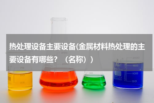 热处理设备主要设备(金属材料热处理的主要设备有哪些？（名称）)