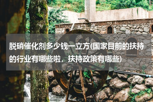 脱硝催化剂多少钱一立方(国家目前的扶持的行业有哪些啦，扶持政策有哪些)