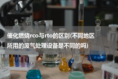 催化燃烧rco与rto的区别(不同地区所用的废气处理设备是不同的吗)