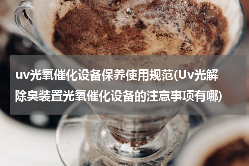 uv光氧催化设备保养使用规范(Uv光解除臭装置光氧催化设备的注意事项有哪)