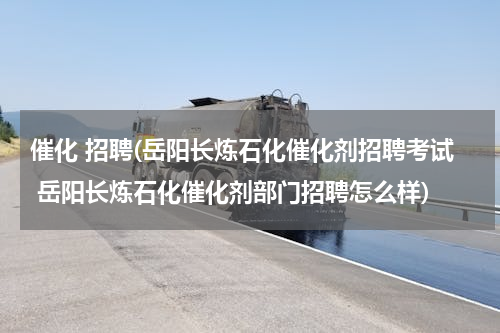 催化 招聘(岳阳长炼石化催化剂招聘考试 岳阳长炼石化催化剂部门招聘怎么样)
