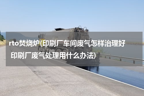 rto焚烧炉(印刷厂车间废气怎样治理好 印刷厂废气处理用什么办法)
