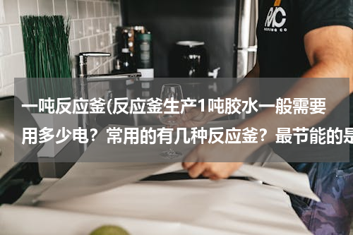 一吨反应釜(反应釜生产1吨胶水一般需要用多少电？常用的有几种反应釜？最节能的是哪种？)