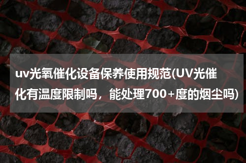 uv光氧催化设备保养使用规范(UV光催化有温度限制吗，能处理700+度的烟尘吗)