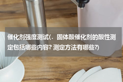 催化剂强度测试(．固体酸催化剂的酸性测定包括哪些内容? 测定方法有哪些?)