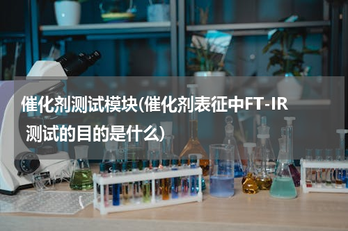 催化剂测试模块(催化剂表征中FT-IR 测试的目的是什么)