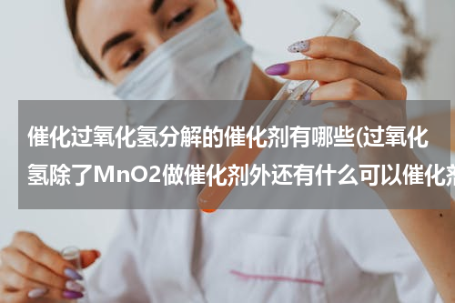 催化过氧化氢分解的催化剂有哪些(过氧化氢除了MnO2做催化剂外还有什么可以催化剂？)