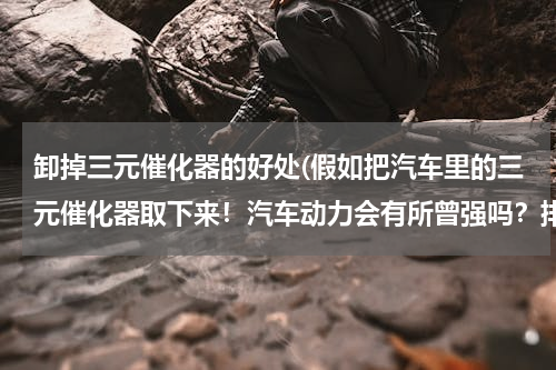 卸掉三元催化器的好处(假如把汽车里的三元催化器取下来！汽车动力会有所曾强吗？排气声是不是比之前大？？)