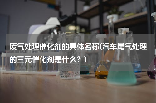 废气处理催化剂的具体名称(汽车尾气处理的三元催化剂是什么？)
