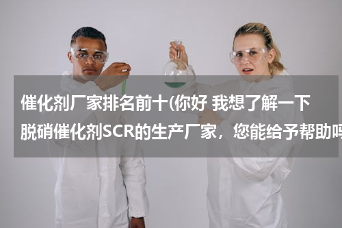 催化剂厂家排名前十(你好 我想了解一下脱硝催化剂SCR的生产厂家，您能给予帮助吗？)