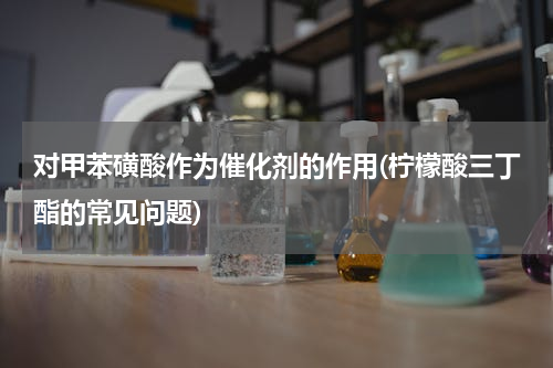 对甲苯磺酸作为催化剂的作用(柠檬酸三丁酯的常见问题)