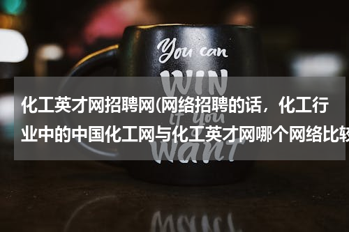 化工英才网招聘网(网络招聘的话，化工行业中的中国化工网与化工英才网哪个网络比较有好？)