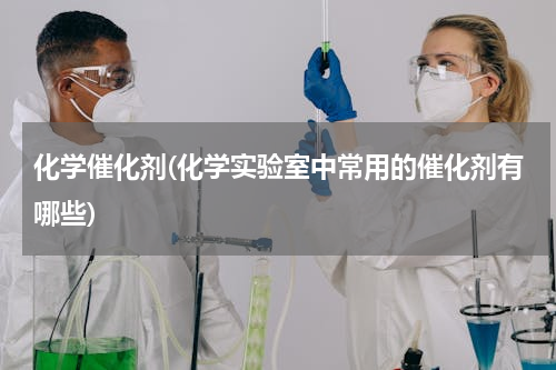 化学催化剂(化学实验室中常用的催化剂有哪些)