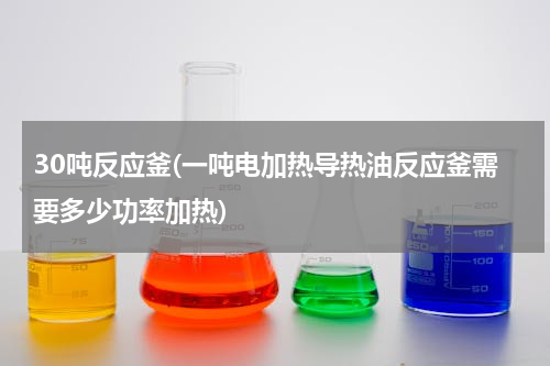 30吨反应釜(一吨电加热导热油反应釜需要多少功率加热)