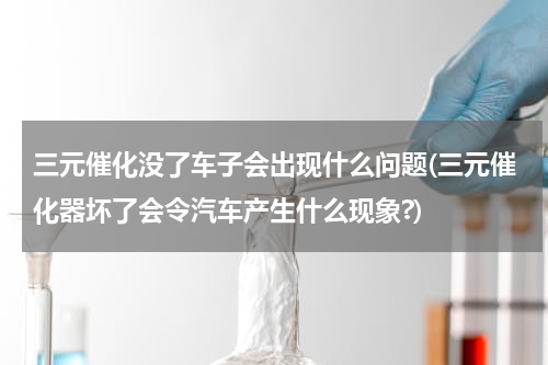 三元催化没了车子会出现什么问题(三元催化器坏了会令汽车产生什么现象?)