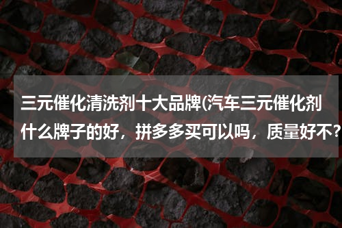 三元催化清洗剂十大品牌(汽车三元催化剂什么牌子的好，拼多多买可以吗，质量好不？)