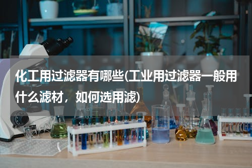 化工用过滤器有哪些(工业用过滤器一般用什么滤材，如何选用滤)