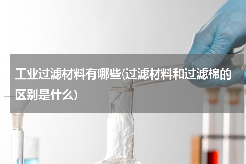 工业过滤材料有哪些(过滤材料和过滤棉的区别是什么)