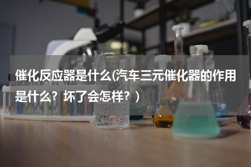 催化反应器是什么(汽车三元催化器的作用是什么？坏了会怎样？)