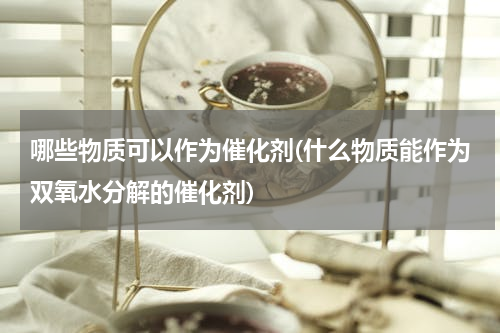 哪些物质可以作为催化剂(什么物质能作为双氧水分解的催化剂)