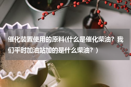 催化装置使用的原料(什么是催化柴油？我们平时加油站加的是什么柴油？)