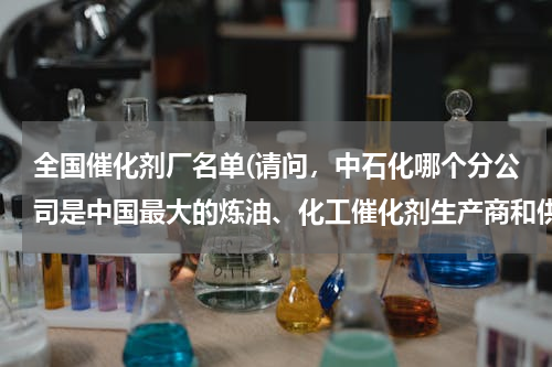 全国催化剂厂名单(请问，中石化哪个分公司是中国最大的炼油、化工催化剂生产商和供应商？)