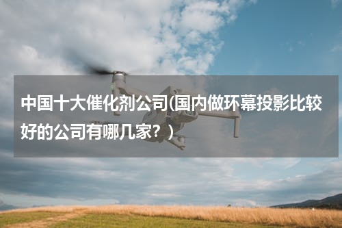 中国十大催化剂公司(国内做环幕投影比较好的公司有哪几家？)