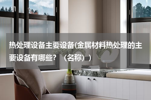 热处理设备主要设备(金属材料热处理的主要设备有哪些？（名称）)
