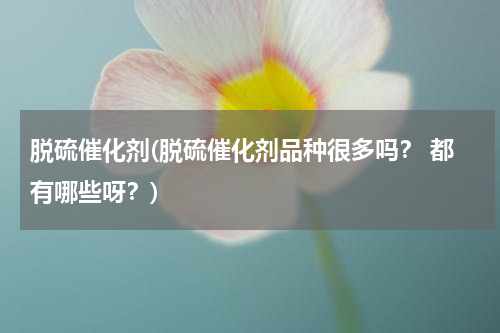 脱硫催化剂(脱硫催化剂品种很多吗？ 都有哪些呀？)