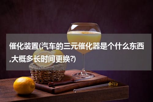 催化装置(汽车的三元催化器是个什么东西,大概多长时间更换?)