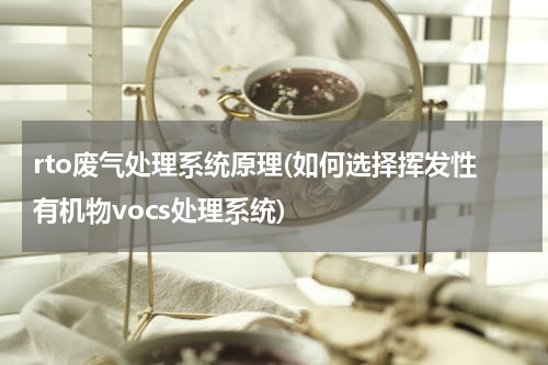 rto废气处理系统原理(如何选择挥发性有机物vocs处理系统)