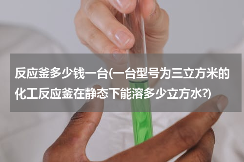 反应釜多少钱一台(一台型号为三立方米的化工反应釜在静态下能溶多少立方水?)