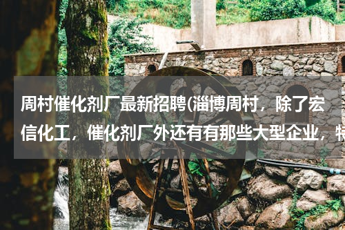 周村催化剂厂最新招聘(淄博周村，除了宏信化工，催化剂厂外还有有那些大型企业，特别是化工类的。谢谢啦。最好有地址。)