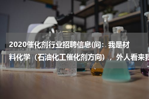 2020催化剂行业招聘信息(问：我是材料化学（石油化工催化剂方向），外人看来我们学的是材料，其实我们学的是工业催化。中石化招聘)