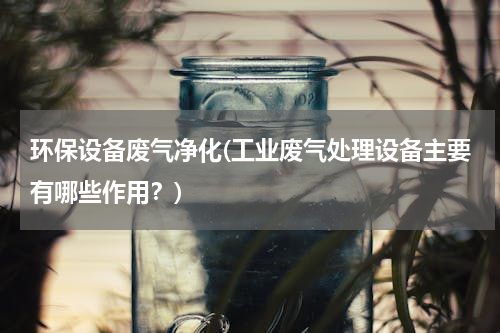 环保设备废气净化(工业废气处理设备主要有哪些作用？)