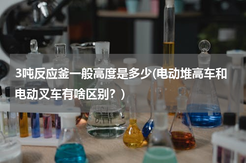 3吨反应釜一般高度是多少(电动堆高车和电动叉车有啥区别？)