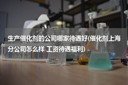 生产催化剂的公司哪家待遇好(催化剂上海分公司怎么样 工资待遇福利)